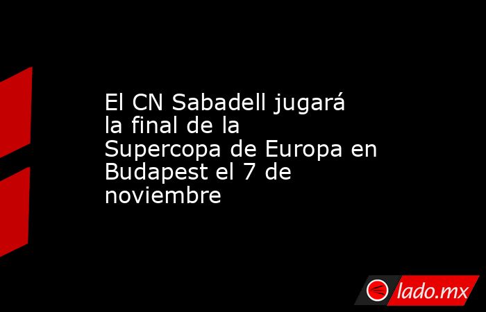 El CN Sabadell jugará la final de la Supercopa de Europa en Budapest el 7 de noviembre. Noticias en tiempo real