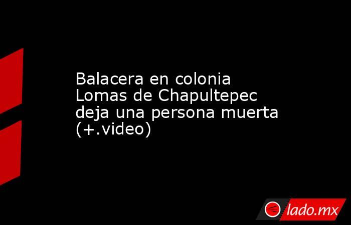 Balacera en colonia Lomas de Chapultepec deja una persona muerta (+.video). Noticias en tiempo real