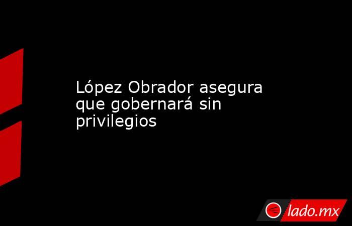 López Obrador asegura que gobernará sin privilegios. Noticias en tiempo real