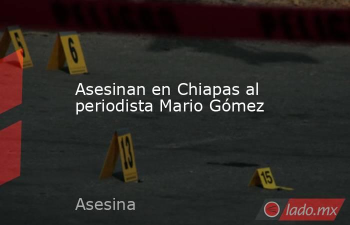 Asesinan en Chiapas al periodista Mario Gómez. Noticias en tiempo real