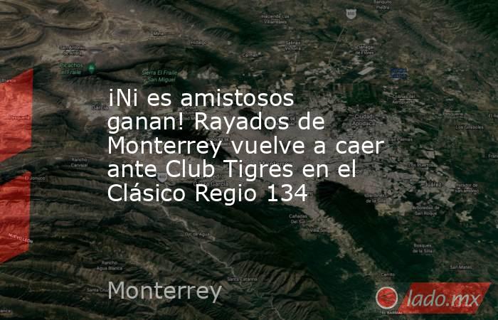 ¡Ni es amistosos ganan! Rayados de Monterrey vuelve a caer ante Club Tigres en el Clásico Regio 134. Noticias en tiempo real