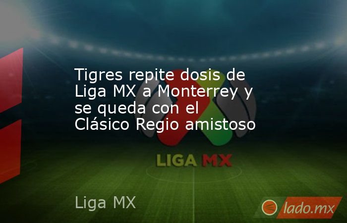 Tigres repite dosis de Liga MX a Monterrey y se queda con el Clásico Regio amistoso. Noticias en tiempo real