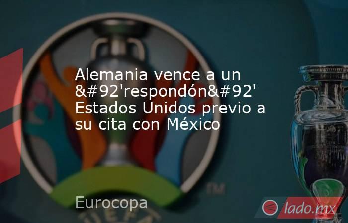 Alemania vence a un \'respondón\' Estados Unidos previo a su cita con México. Noticias en tiempo real
