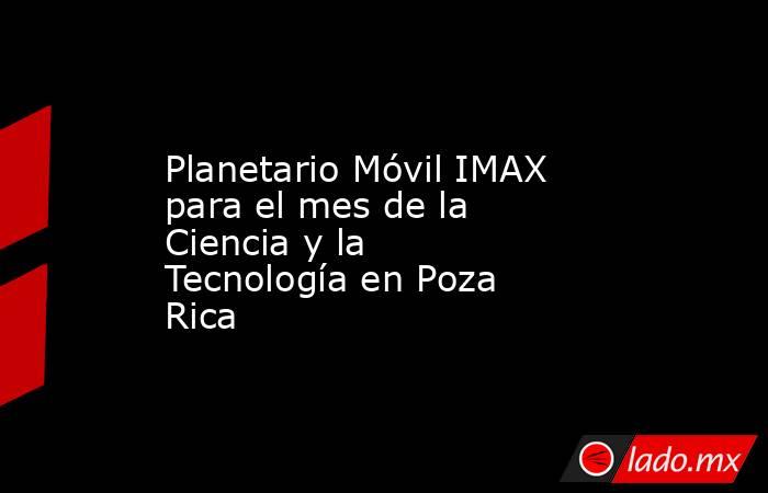 Planetario Móvil IMAX para el mes de la Ciencia y la Tecnología en Poza Rica. Noticias en tiempo real