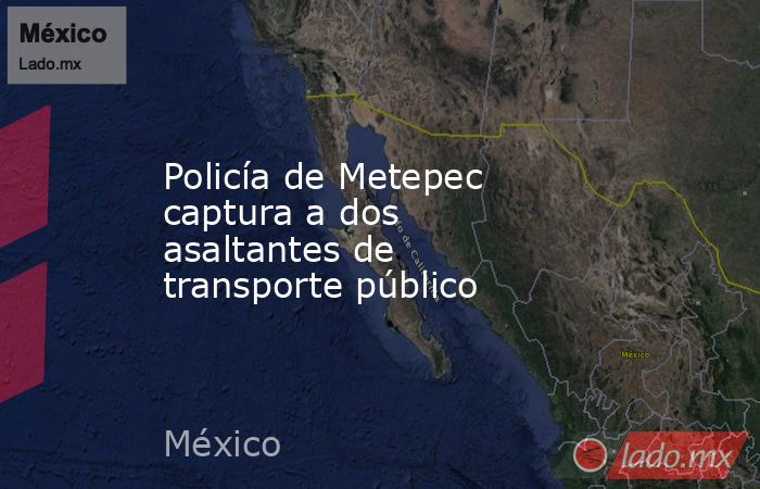 Policía de Metepec captura a dos asaltantes de transporte público. Noticias en tiempo real