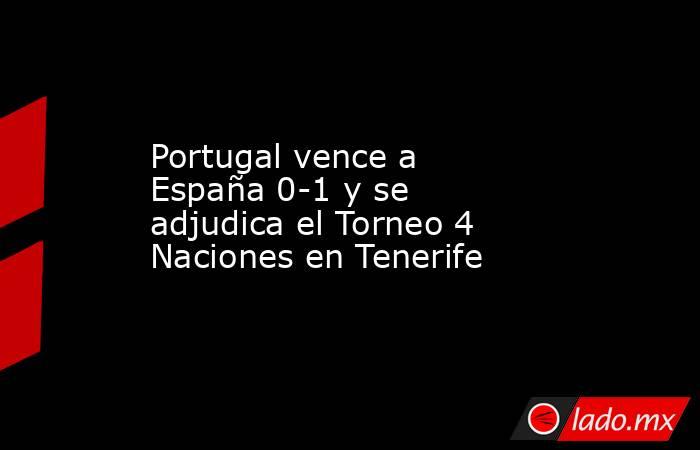 Portugal vence a España 0-1 y se adjudica el Torneo 4 Naciones en Tenerife. Noticias en tiempo real