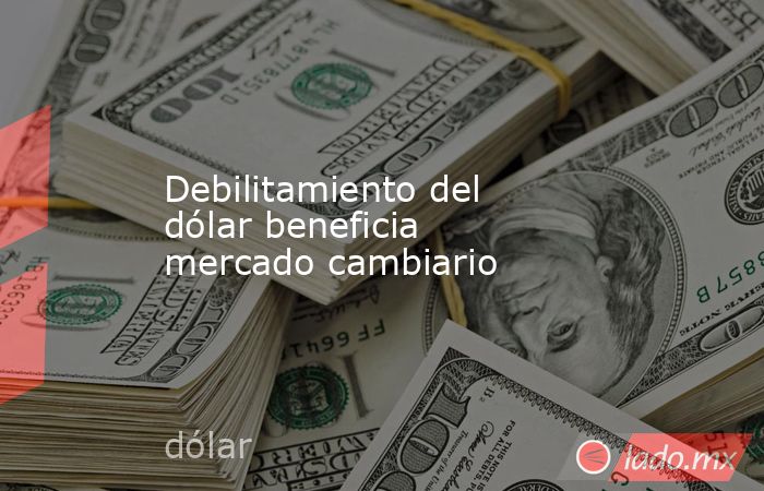 Debilitamiento del dólar beneficia mercado cambiario. Noticias en tiempo real