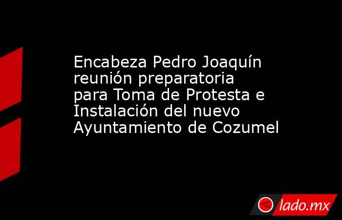 Encabeza Pedro Joaquín reunión preparatoria para Toma de Protesta e Instalación del nuevo Ayuntamiento de Cozumel. Noticias en tiempo real