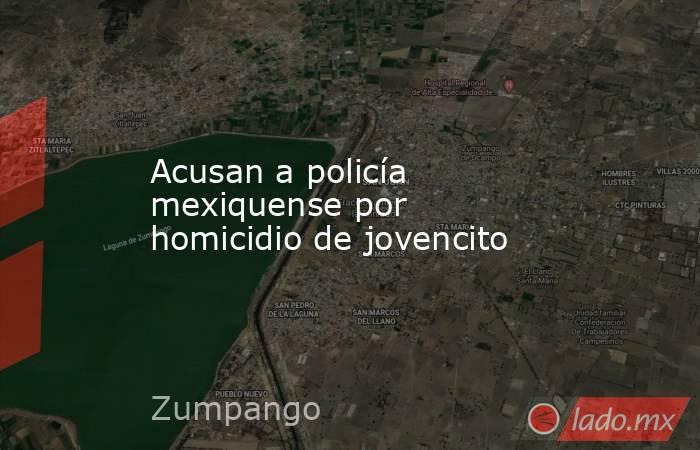 Acusan a policía mexiquense por  homicidio de jovencito. Noticias en tiempo real