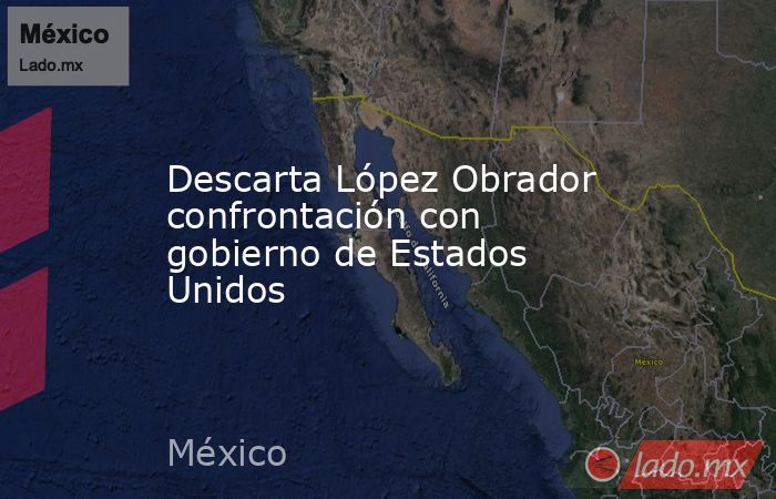 Descarta López Obrador confrontación con gobierno de Estados Unidos. Noticias en tiempo real