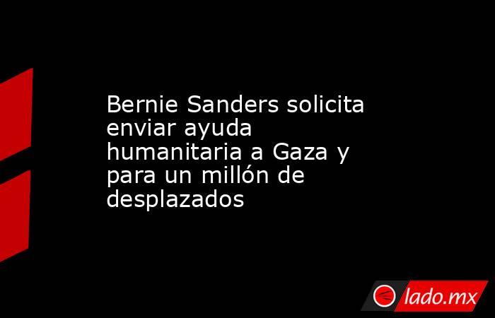 Bernie Sanders solicita enviar ayuda humanitaria a Gaza y para un millón de desplazados. Noticias en tiempo real