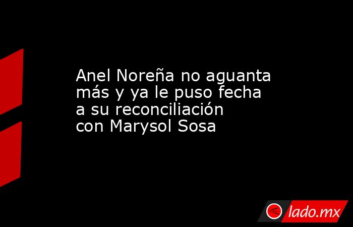 Anel Noreña no aguanta más y ya le puso fecha a su reconciliación con Marysol Sosa. Noticias en tiempo real