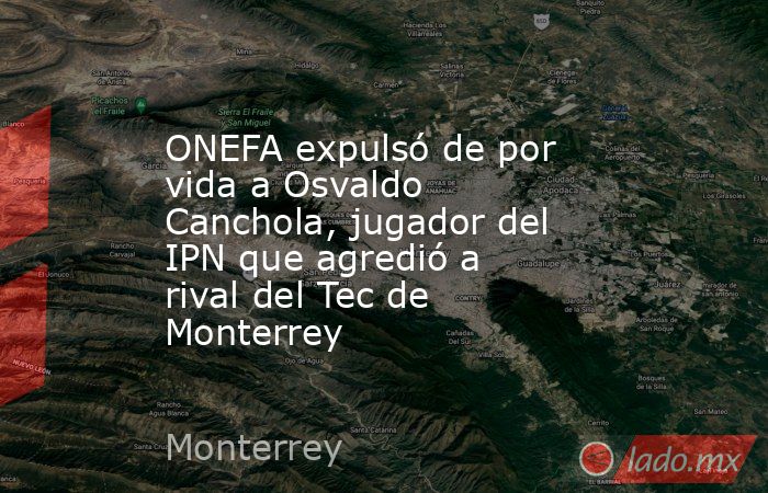 ONEFA expulsó de por vida a Osvaldo Canchola, jugador del IPN que agredió a rival del Tec de Monterrey. Noticias en tiempo real