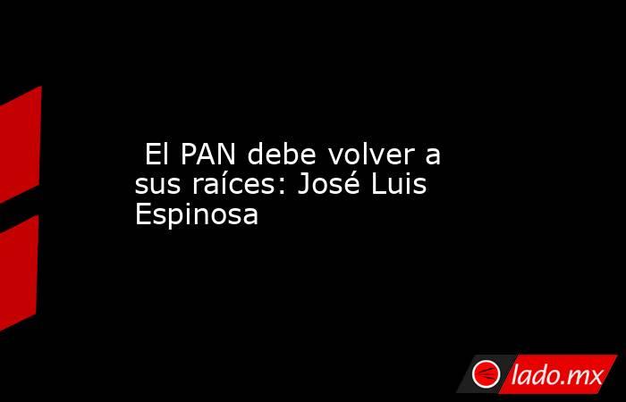  El PAN debe volver a sus raíces: José Luis Espinosa. Noticias en tiempo real
