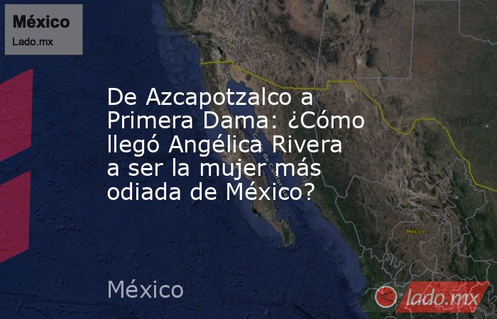 De Azcapotzalco a Primera Dama: ¿Cómo llegó Angélica Rivera a ser la mujer más odiada de México?. Noticias en tiempo real