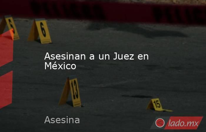 Asesinan a un Juez en México. Noticias en tiempo real