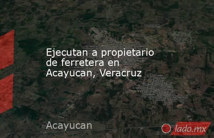 Ejecutan a propietario de ferretera en Acayucan, Veracruz. Noticias en tiempo real