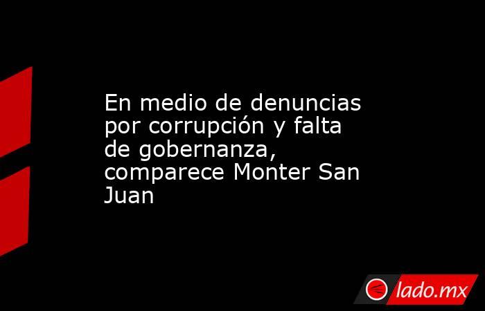 En medio de denuncias por corrupción y falta de gobernanza, comparece Monter San Juan. Noticias en tiempo real