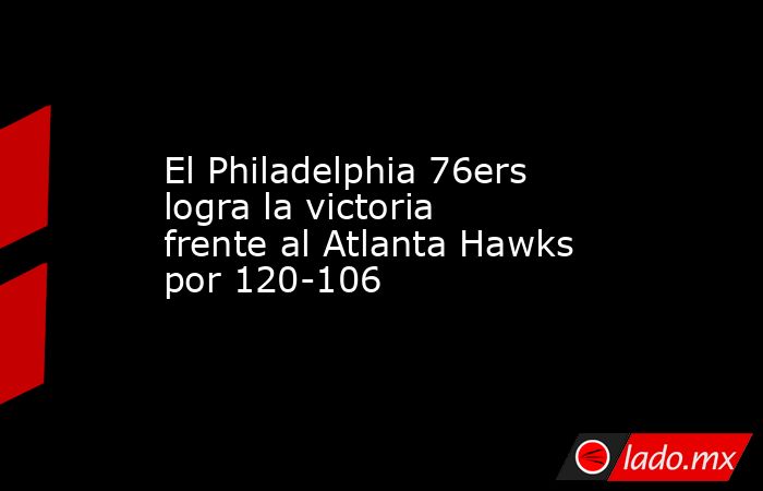 El Philadelphia 76ers logra la victoria frente al Atlanta Hawks por 120-106. Noticias en tiempo real