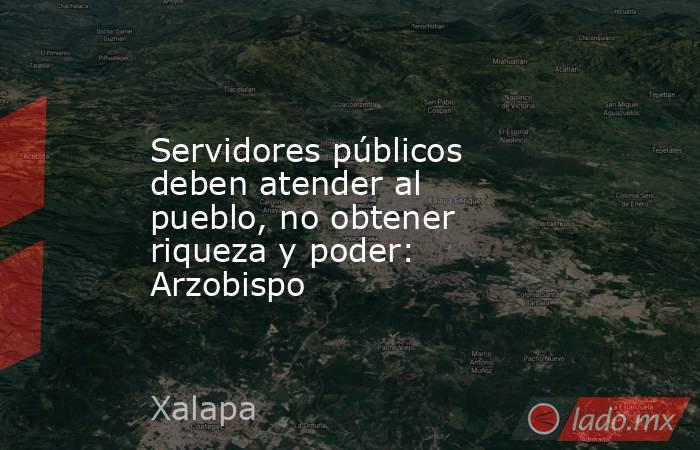 Servidores públicos deben atender al pueblo, no obtener riqueza y poder: Arzobispo. Noticias en tiempo real