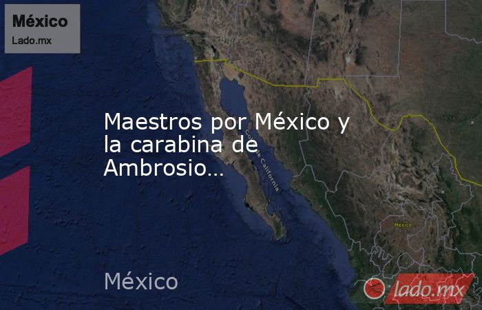 Maestros por México y la carabina de Ambrosio…. Noticias en tiempo real
