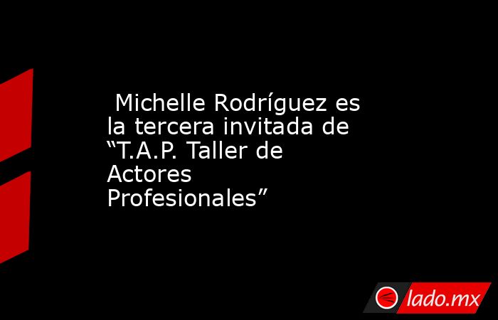  Michelle Rodríguez es la tercera invitada de “T.A.P. Taller de Actores Profesionales”. Noticias en tiempo real