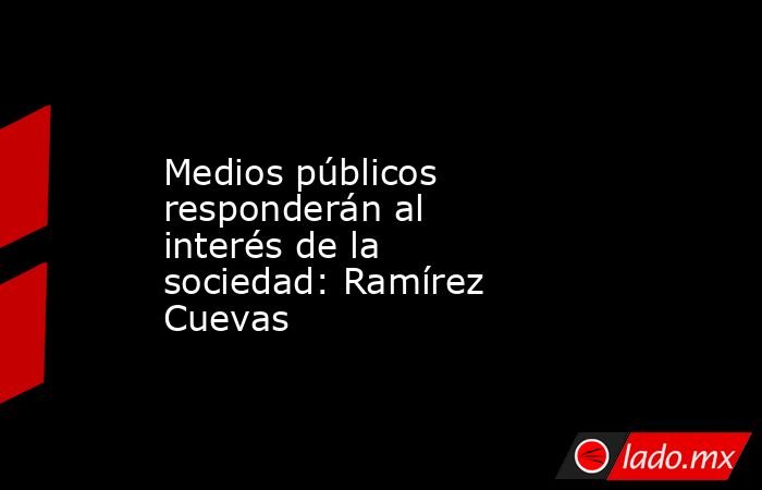 Medios públicos responderán al interés de la sociedad: Ramírez Cuevas. Noticias en tiempo real