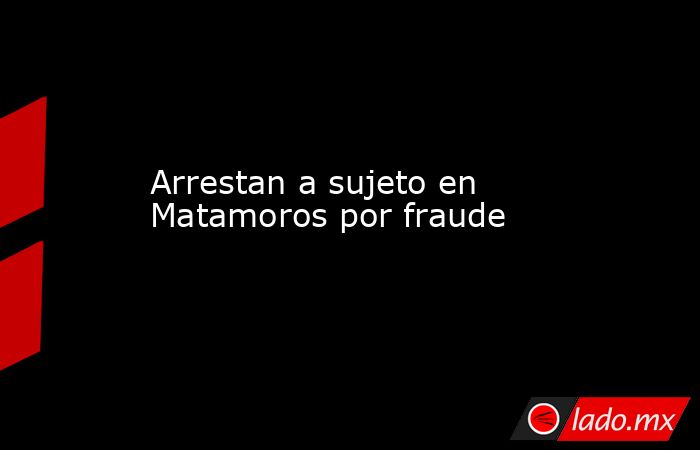 Arrestan a sujeto en Matamoros por fraude. Noticias en tiempo real