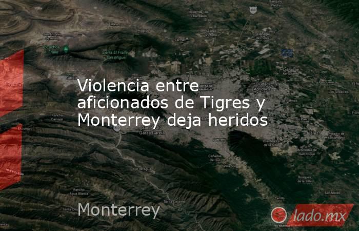 Violencia entre aficionados de Tigres y Monterrey deja heridos. Noticias en tiempo real