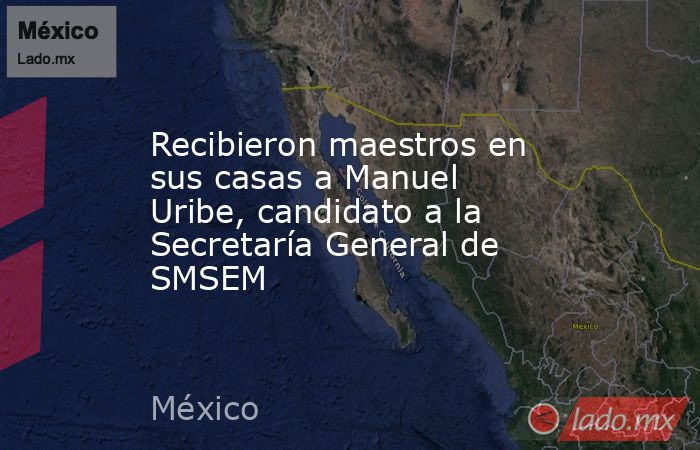 Recibieron maestros en sus casas a Manuel Uribe, candidato a la Secretaría General de SMSEM. Noticias en tiempo real