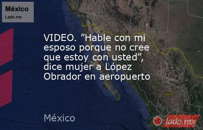 VIDEO. ”Hable con mi esposo porque no cree que estoy con usted”, dice mujer a López Obrador en aeropuerto. Noticias en tiempo real