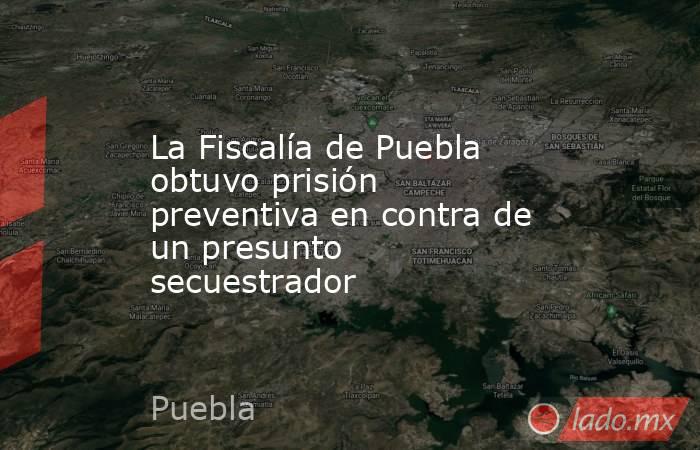 La Fiscalía de Puebla obtuvo prisión preventiva en contra de un presunto secuestrador. Noticias en tiempo real