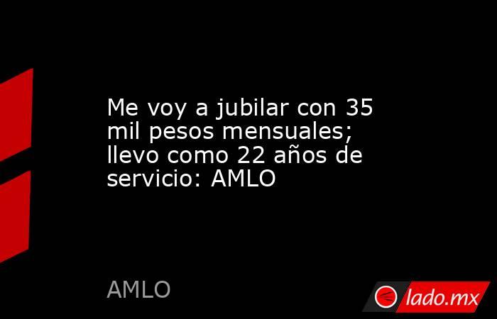 Me voy a jubilar con 35 mil pesos mensuales; llevo como 22 años de servicio: AMLO. Noticias en tiempo real