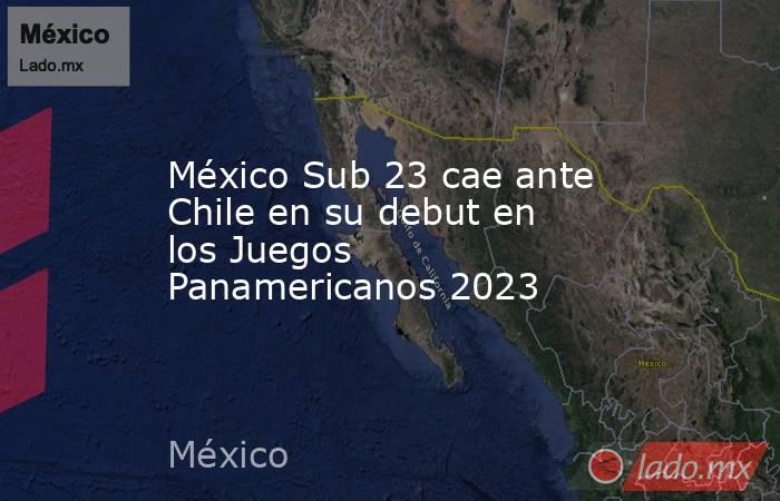 México Sub 23 cae ante Chile en su debut en los Juegos Panamericanos 2023. Noticias en tiempo real