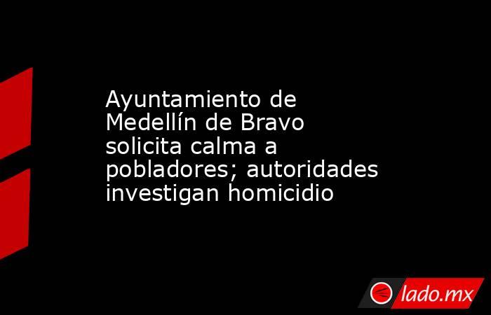 Ayuntamiento de Medellín de Bravo solicita calma a pobladores; autoridades investigan homicidio. Noticias en tiempo real