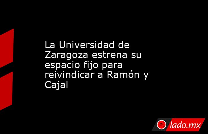 La Universidad de Zaragoza estrena su espacio fijo para reivindicar a Ramón y Cajal. Noticias en tiempo real