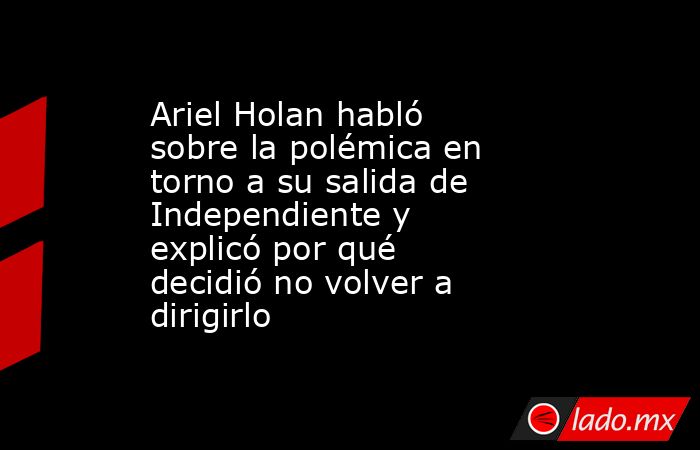 Ariel Holan habló sobre la polémica en torno a su salida de Independiente y explicó por qué decidió no volver a dirigirlo      . Noticias en tiempo real