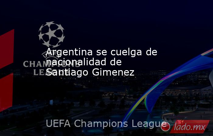 Argentina se cuelga de nacionalidad de Santiago Gimenez. Noticias en tiempo real