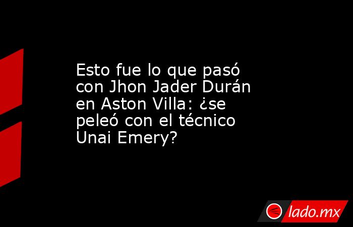Esto fue lo que pasó con Jhon Jader Durán en Aston Villa: ¿se peleó con el técnico Unai Emery?. Noticias en tiempo real