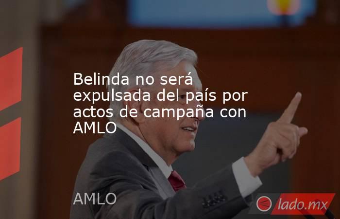 Belinda no será expulsada del país por actos de campaña con AMLO. Noticias en tiempo real