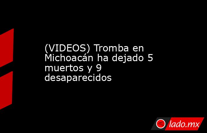 (VIDEOS) Tromba en Michoacán ha dejado 5 muertos y 9 desaparecidos. Noticias en tiempo real