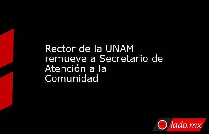 Rector de la UNAM remueve a Secretario de Atención a la Comunidad. Noticias en tiempo real