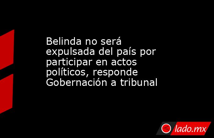 Belinda no será expulsada del país por participar en actos políticos, responde Gobernación a tribunal. Noticias en tiempo real