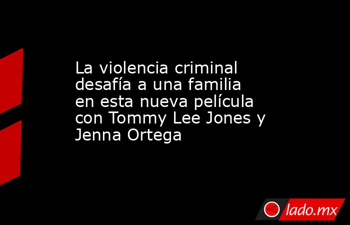 La violencia criminal desafía a una familia en esta nueva película con Tommy Lee Jones y Jenna Ortega. Noticias en tiempo real