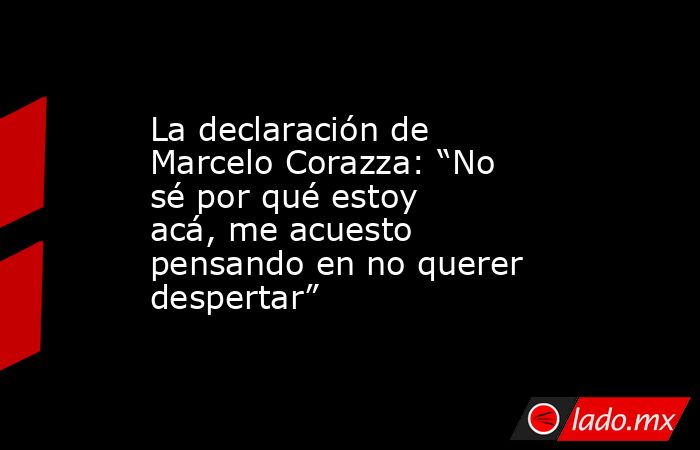 La declaración de Marcelo Corazza: “No sé por qué estoy acá, me acuesto pensando en no querer despertar”. Noticias en tiempo real
