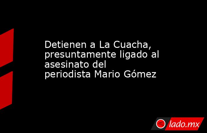 Detienen a La Cuacha, presuntamente ligado al asesinato del periodista Mario Gómez. Noticias en tiempo real