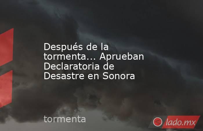 Después de la tormenta... Aprueban Declaratoria de Desastre en Sonora. Noticias en tiempo real