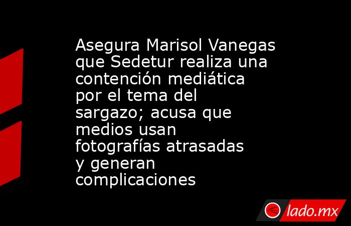 Asegura Marisol Vanegas que Sedetur realiza una contención mediática por el tema del sargazo; acusa que medios usan fotografías atrasadas y generan complicaciones. Noticias en tiempo real