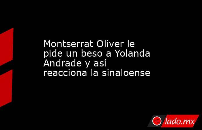 Montserrat Oliver le pide un beso a Yolanda Andrade y así reacciona la sinaloense. Noticias en tiempo real