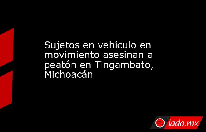 Sujetos en vehículo en movimiento asesinan a peatón en Tingambato, Michoacán. Noticias en tiempo real